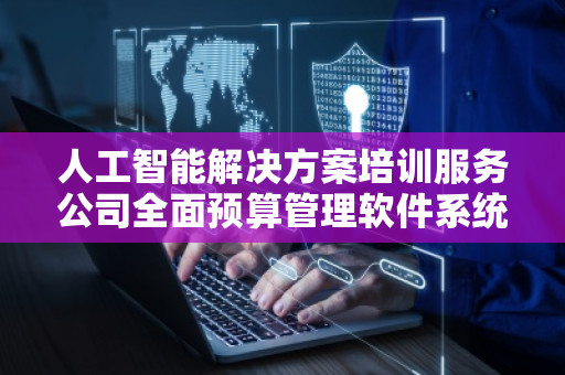 人工智能解决方案培训服务公司全面预算管理软件系统——***财务管理的智能化革命