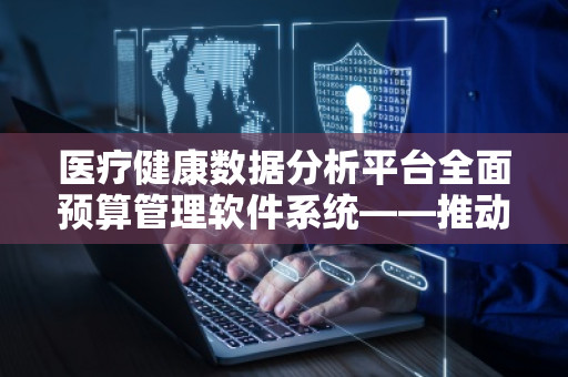 医疗健康数据分析平台全面预算管理软件系统——推动医疗行业数字化转型,提升管理效率与精细化水平 医疗健康数据分析平台全面预算管理软件系统——推动医疗行业数字化转型,提升管理效率与精细化水平