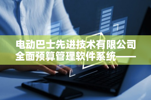 电动巴士先进技术有限公司全面预算管理软件系统——助力企业数字化转型