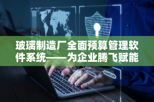 玻璃制造厂全面预算管理软件系统——为企业腾飞赋能